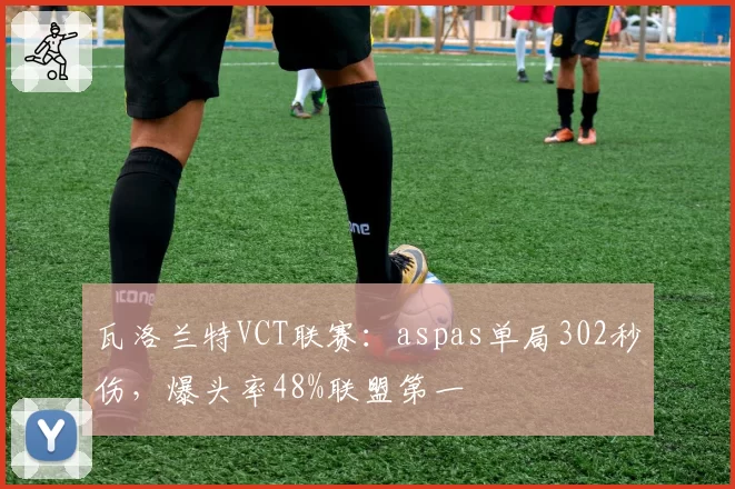 瓦洛兰特VCT联赛:aspas单局302秒伤,爆头率48%联盟第一