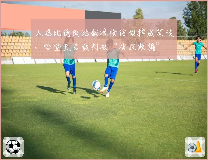 人恩比德倒地翻滚模仿假摔成笑谈,哈登直言裁判被“演技欺骗”