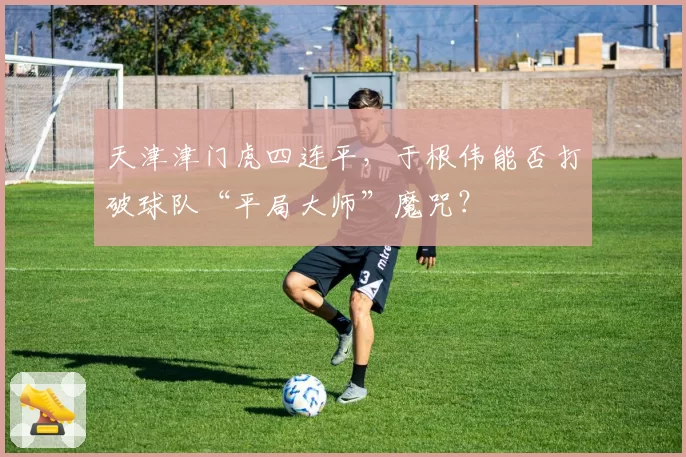 天津津门虎四连平，于根伟能否打破球队“平局大师”魔咒？