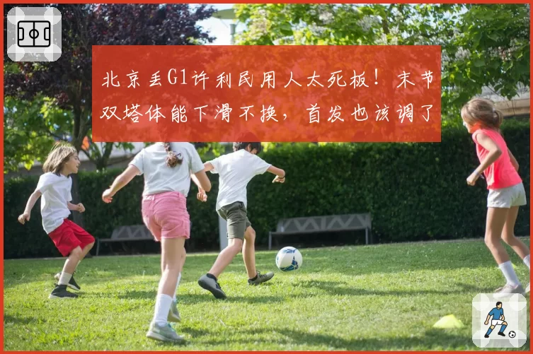 北京丢G1许利民用人太死板！末节双塔体能下滑不换，首发也该调了