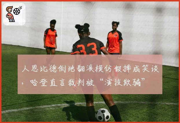 人恩比德倒地翻滚模仿假摔成笑谈,哈登直言裁判被“演技欺骗”