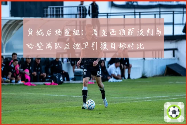 费城后场重组：马克西顶薪谈判与哈登离队后控卫引援目标对比