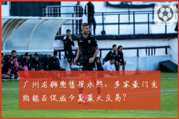 广州龙狮兜售崔永熙,多家豪门竞购能否促成今夏最大交易?