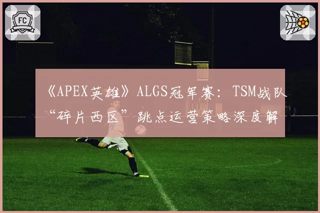 《APEX英雄》ALGS冠军赛:TSM战队“碎片西区”跳点运营策略深度解析