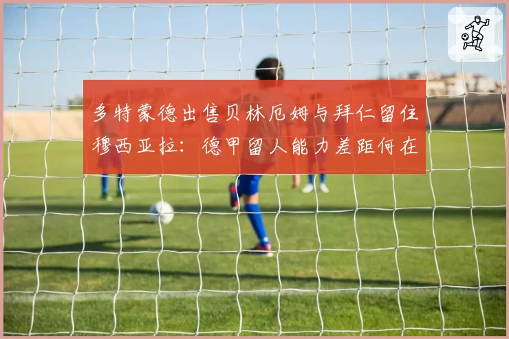 多特蒙德出售贝林厄姆与拜仁留住穆西亚拉:德甲留人能力差距何在?