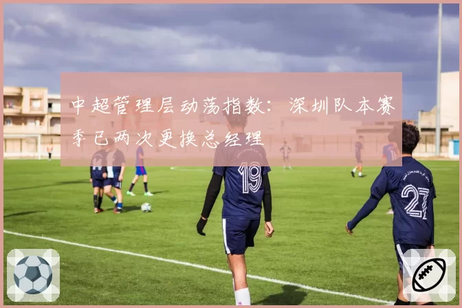 中超管理层动荡指数:深圳队本赛季已两次更换总经理