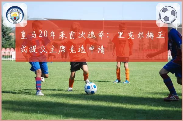 皇马20年来首次选举:里克尔梅正式提交主席竞选申请