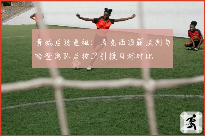 费城后场重组：马克西顶薪谈判与哈登离队后控卫引援目标对比