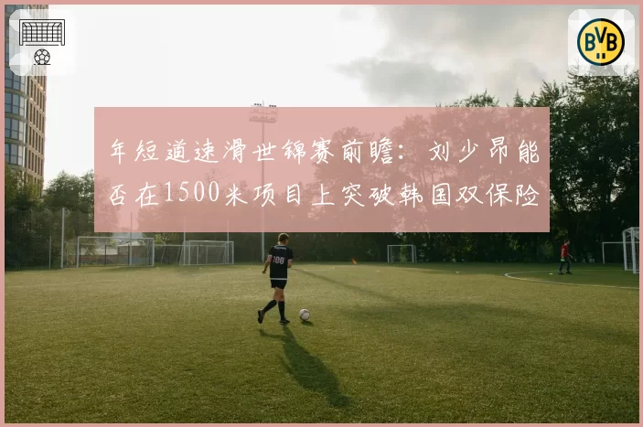 年短道速滑世锦赛前瞻：刘少昂能否在1500米项目上突破韩国双保险？