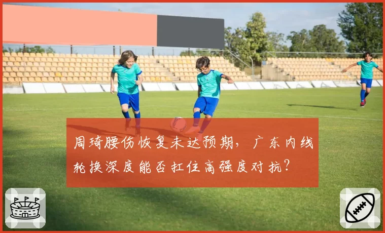 周琦腰伤恢复未达预期，广东内线轮换深度能否扛住高强度对抗？