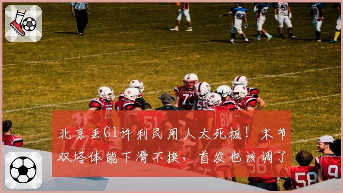北京丢G1许利民用人太死板！末节双塔体能下滑不换，首发也该调了