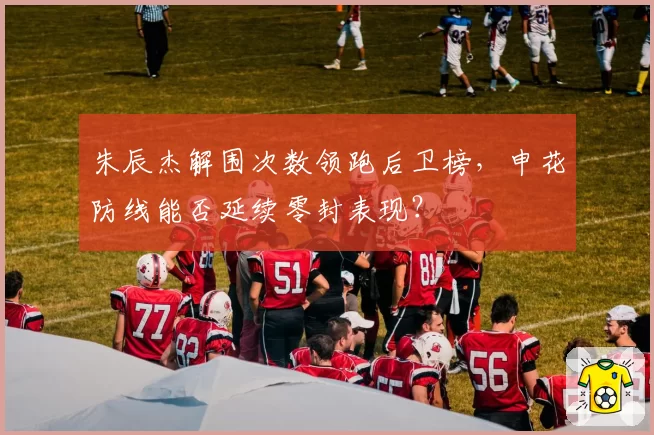 朱辰杰解围次数领跑后卫榜，申花防线能否延续零封表现？