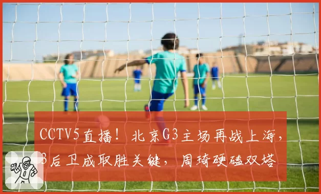 CCTV5直播!北京G3主场再战上海,3后卫成取胜关键,周琦硬磕双塔