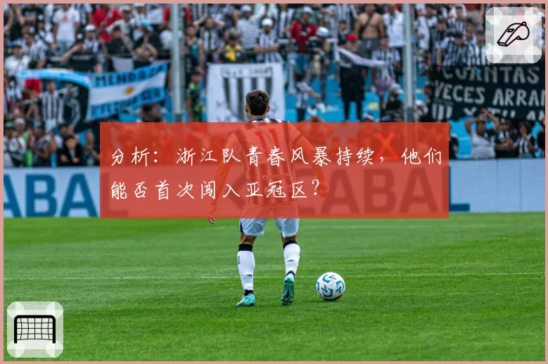 分析:浙江队青春风暴持续,他们能否首次闯入亚冠区?