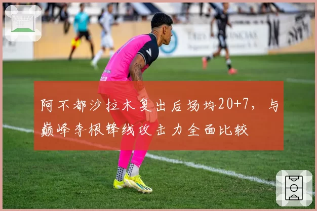 阿不都沙拉木复出后场均20+7,与巅峰李根锋线攻击力全面比较