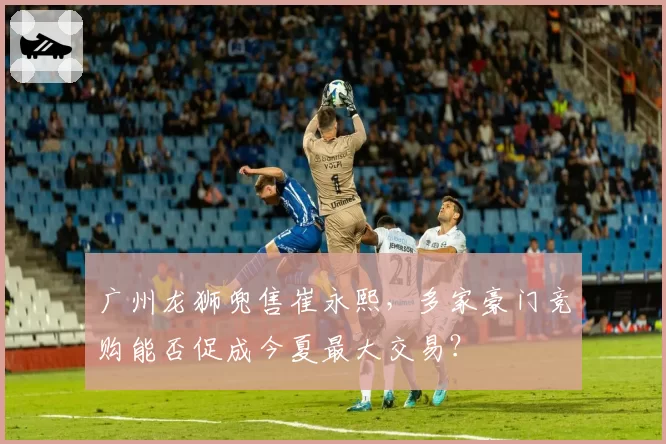 广州龙狮兜售崔永熙,多家豪门竞购能否促成今夏最大交易?