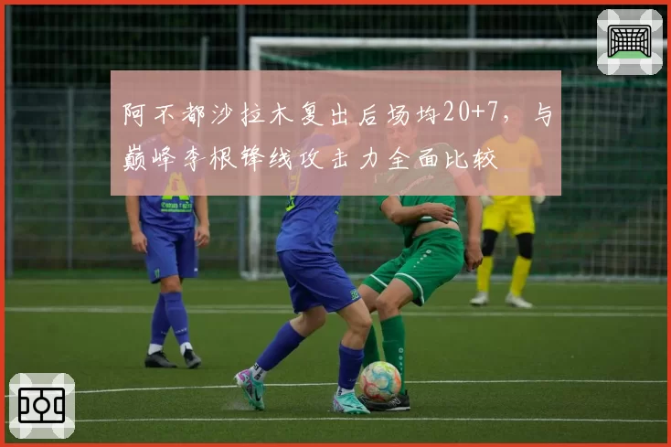阿不都沙拉木复出后场均20+7，与巅峰李根锋线攻击力全面比较
