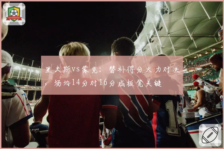 里夫斯vs蒙克:替补得分火力对决,场均14分对16分成板凳关键