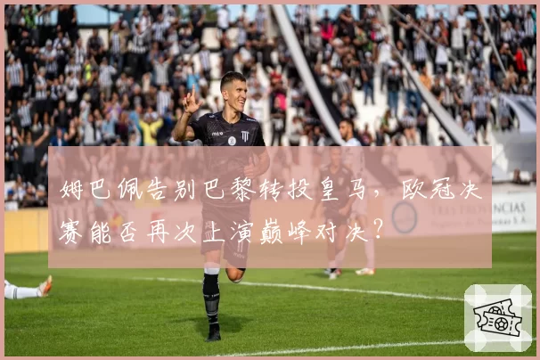 姆巴佩告别巴黎转投皇马,欧冠决赛能否再次上演巅峰对决?