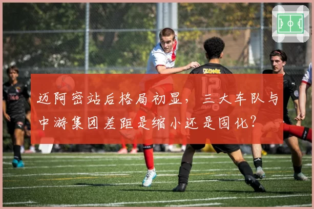 迈阿密站后格局初显，三大车队与中游集团差距是缩小还是固化？