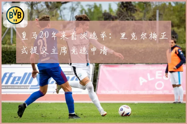皇马20年来首次选举:里克尔梅正式提交主席竞选申请