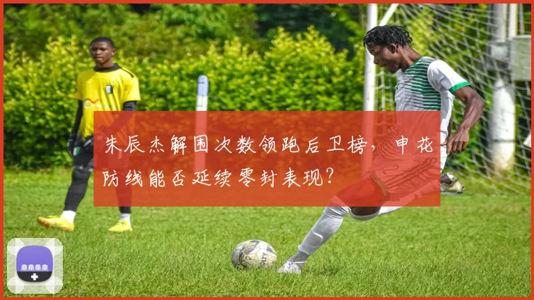 朱辰杰解围次数领跑后卫榜，申花防线能否延续零封表现？