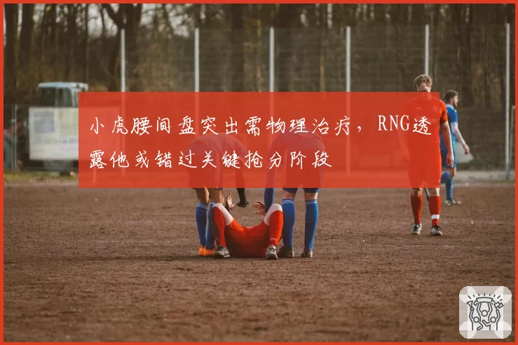 小虎腰间盘突出需物理治疗，RNG透露他或错过关键抢分阶段