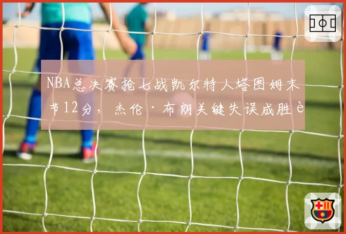 NBA总决赛抢七战凯尔特人塔图姆末节12分，杰伦·布朗关键失误成胜负转折点