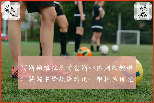 阿斯顿维拉沃特金斯vs热刺约翰逊:英超中锋数据对比,维拉为何拒绝5000万镑报价?