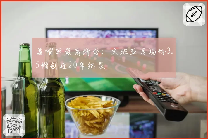 盖帽率最高新秀：文班亚马场均3.5帽创近20年纪录