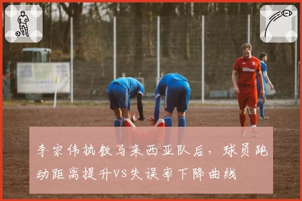 李宗伟执教马来西亚队后，球员跑动距离提升vs失误率下降曲线