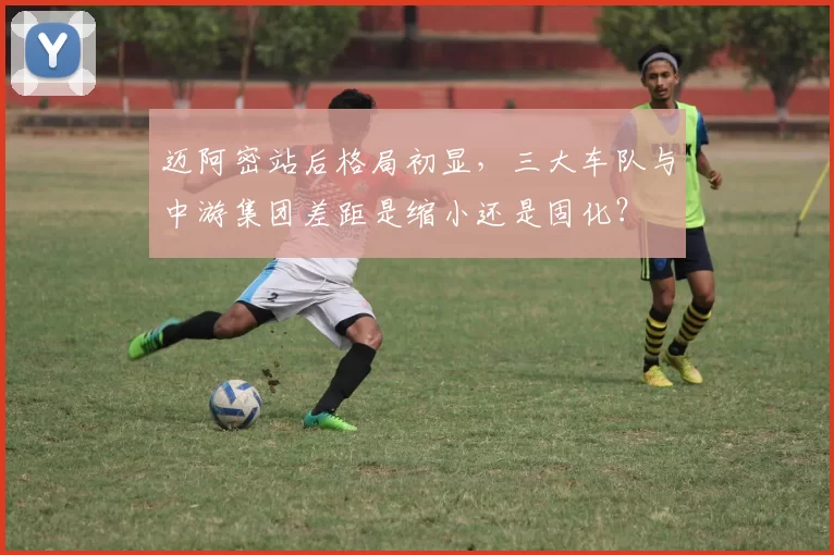 迈阿密站后格局初显，三大车队与中游集团差距是缩小还是固化？