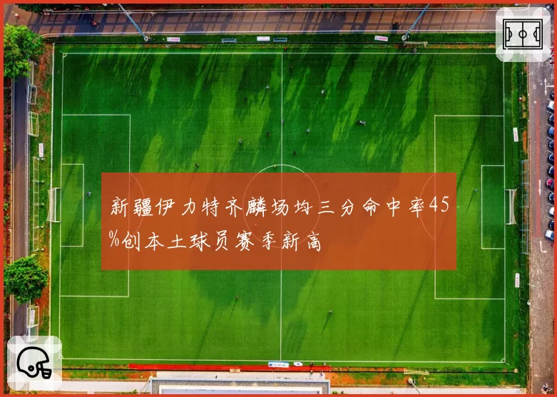 新疆伊力特齐麟场均三分命中率45%创本土球员赛季新高